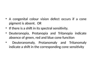 • A congenital colour vision defect occurs if a cone
pigment is absent. OR
• If there is a shift in its spectral sensitivity.
• Deuteranopia, Protanopia and Tritanopia indicate
absence of green, red and blue cone function
• Deuteranomaly, Protanomaly and Tritanomaly
indicate a shift in the corresponding cone sensitivity
 