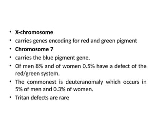 • X-chromosome
• carries genes encoding for red and green pigment
• Chromosome 7
• carries the blue pigment gene.
• Of men 8% and of women 0.5% have a defect of the
red/green system.
• The commonest is deuteranomaly which occurs in
5% of men and 0.3% of women.
• Tritan defects are rare
 