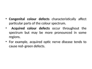 • Congenital colour defects characteristically affect
particular parts of the colour spectrum.
• Acquired colour defects occur throughout the
spectrum but may be more pronounced in some
regions.
• For example, acquired optic nerve disease tends to
cause red–green defects.
 