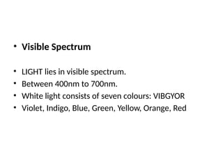 • Visible Spectrum
• LIGHT lies in visible spectrum.
• Between 400nm to 700nm.
• White light consists of seven colours: VIBGYOR
• Violet, Indigo, Blue, Green, Yellow, Orange, Red
 