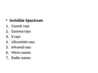 • Invisible Spectrum
1. Cosmic rays
2. Gamma rays
3. X rays
4. Ultraviolet rays
5. Infrared rays
6. Micro waves
7. Radio waves
 
