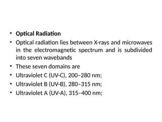 • Optical Radiation
• Optical radiation lies between X-rays and microwaves
in the electromagnetic spectrum and is subdivided
into seven wavebands
• These seven domains are
• Ultraviolet C (UV-C), 200–280 nm;
• Ultraviolet B (UV-B), 280–315 nm;
• Ultraviolet A (UV-A), 315–400 nm;
 