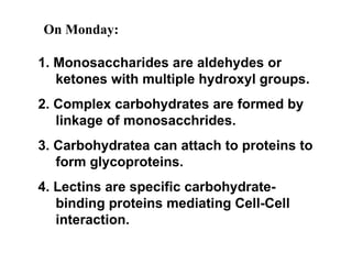 1. Monosaccharides are aldehydes or ketones with multiple hydroxyl groups. 2. Complex carbohydrates are formed by linkage of monosacchrides. 3. Carbohydratea can attach to proteins to form glycoproteins. 4. Lectins are specific carbohydrate-binding proteins mediating Cell-Cell interaction. On Monday: 
