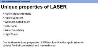 Unique properties of LASER
• Highly Monochromatic
• Highly Coherent
• Well Collimated Beam
• Directional
• Wide Tuneability
• High Power
Due to these unique properties LASER has found wider applications in
various field of commercial and research area.
Laser : Fundamentals and Applications
 