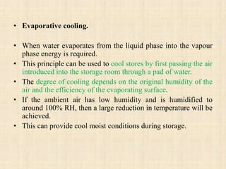 • Evaporative cooling.
• When water evaporates from the liquid phase into the vapour
phase energy is required.
• This principle can be used to cool stores by first passing the air
introduced into the storage room through a pad of water.
• The degree of cooling depends on the original humidity of the
air and the efficiency of the evaporating surface.
• If the ambient air has low humidity and is humidified to
around 100% RH, then a large reduction in temperature will be
achieved.
• This can provide cool moist conditions during storage.
 