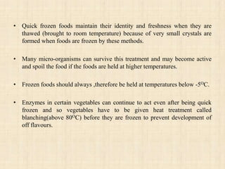 • Quick frozen foods maintain their identity and freshness when they are
thawed (brought to room temperature) because of very small crystals are
formed when foods are frozen by these methods.
• Many micro-organisms can survive this treatment and may become active
and spoil the food if the foods are held at higher temperatures.
• Frozen foods should always ,therefore be held at temperatures below -5OC.
• Enzymes in certain vegetables can continue to act even after being quick
frozen and so vegetables have to be given heat treatment called
blanching(above 80OC) before they are frozen to prevent development of
off flavours.
 