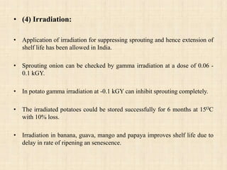 • (4) Irradiation:
• Application of irradiation for suppressing sprouting and hence extension of
shelf life has been allowed in India.
• Sprouting onion can be checked by gamma irradiation at a dose of 0.06 -
0.1 kGY.
• In potato gamma irradiation at -0.1 kGY can inhibit sprouting completely.
• The irradiated potatoes could be stored successfully for 6 months at 15OC
with 10% loss.
• Irradiation in banana, guava, mango and papaya improves shelf life due to
delay in rate of ripening an senescence.
 
