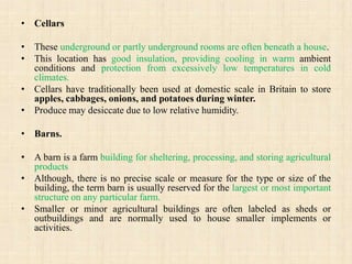 • Cellars
• These underground or partly underground rooms are often beneath a house.
• This location has good insulation, providing cooling in warm ambient
conditions and protection from excessively low temperatures in cold
climates.
• Cellars have traditionally been used at domestic scale in Britain to store
apples, cabbages, onions, and potatoes during winter.
• Produce may desiccate due to low relative humidity.
• Barns.
• A barn is a farm building for sheltering, processing, and storing agricultural
products
• Although, there is no precise scale or measure for the type or size of the
building, the term barn is usually reserved for the largest or most important
structure on any particular farm.
• Smaller or minor agricultural buildings are often labeled as sheds or
outbuildings and are normally used to house smaller implements or
activities.
 