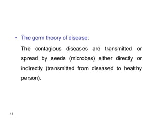 11
• The germ theory of disease:
The contagious diseases are transmitted or
spread by seeds (microbes) either directly or
indirectly (transmitted from diseased to healthy
person).
 