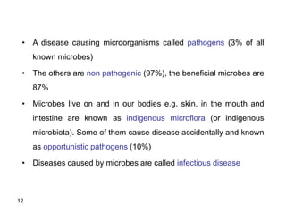 12
• A disease causing microorganisms called pathogens (3% of all
known microbes)
• The others are non pathogenic (97%), the beneficial microbes are
87%
• Microbes live on and in our bodies e.g. skin, in the mouth and
intestine are known as indigenous microflora (or indigenous
microbiota). Some of them cause disease accidentally and known
as opportunistic pathogens (10%)
• Diseases caused by microbes are called infectious disease
 