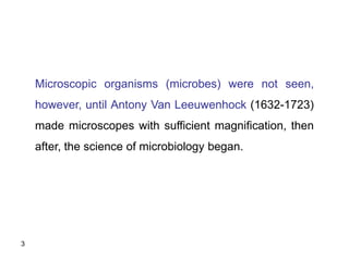 3
Microscopic organisms (microbes) were not seen,
however, until Antony Van Leeuwenhock (1632-1723)
made microscopes with sufficient magnification, then
after, the science of microbiology began.
 