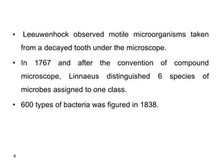4
• Leeuwenhock observed motile microorganisms taken
from a decayed tooth under the microscope.
• In 1767 and after the convention of compound
microscope, Linnaeus distinguished 6 species of
microbes assigned to one class.
• 600 types of bacteria was figured in 1838.
 