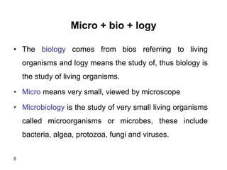 5
Micro + bio + logy
• The biology comes from bios referring to living
organisms and logy means the study of, thus biology is
the study of living organisms.
• Micro means very small, viewed by microscope
• Microbiology is the study of very small living organisms
called microorganisms or microbes, these include
bacteria, algea, protozoa, fungi and viruses.
 