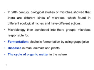 7
• In 20th century, biological studies of microbes showed that
there are different kinds of microbes, which found in
different ecological niches and have different actions.
• Microbiology then developed into there groups: microbes
responsible for;
• Fermentation: alcoholic fermentation by using grape juice
• Diseases in man, animals and plants
• The cycle of organic matter in the nature
 