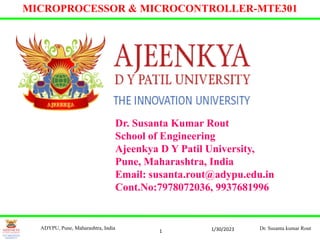 1
MICROPROCESSOR & MICROCONTROLLER-MTE301
Dr. Susanta Kumar Rout
School of Engineering
Ajeenkya D Y Patil University,
Pune, Maharashtra, India
Email: susanta.rout@adypu.edu.in
Cont.No:7978072036, 9937681996
1/30/2023
ADYPU, Pune, Maharashtra, India Dr. Susanta kumar Rout
 