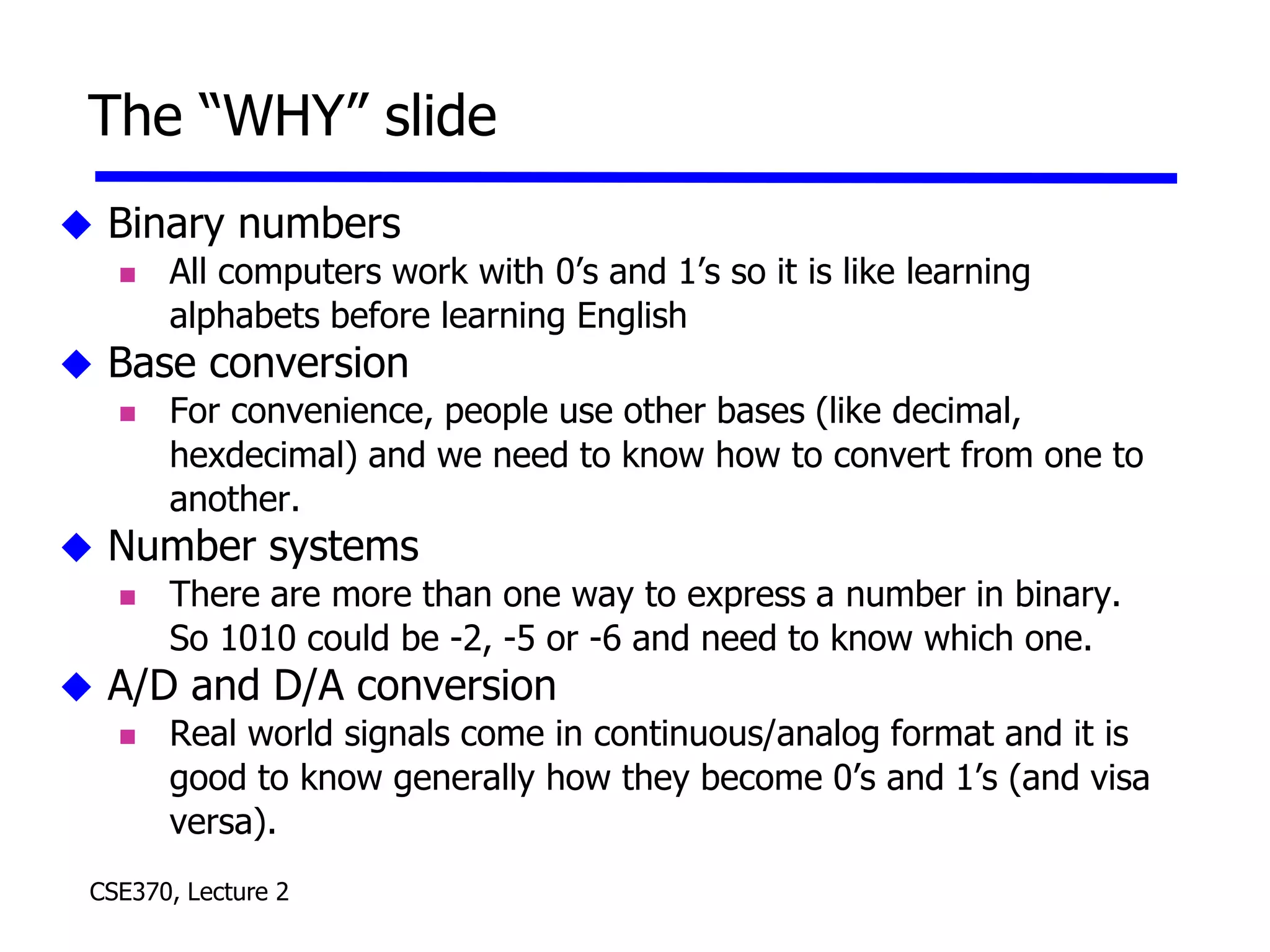 CSE370, Lecture 2
The “WHY” slide
 Binary numbers
 All computers work with 0’s and 1’s so it is like learning
alphabets before learning English
 Base conversion
 For convenience, people use other bases (like decimal,
hexdecimal) and we need to know how to convert from one to
another.
 Number systems
 There are more than one way to express a number in binary.
So 1010 could be -2, -5 or -6 and need to know which one.
 A/D and D/A conversion
 Real world signals come in continuous/analog format and it is
good to know generally how they become 0’s and 1’s (and visa
versa).
 