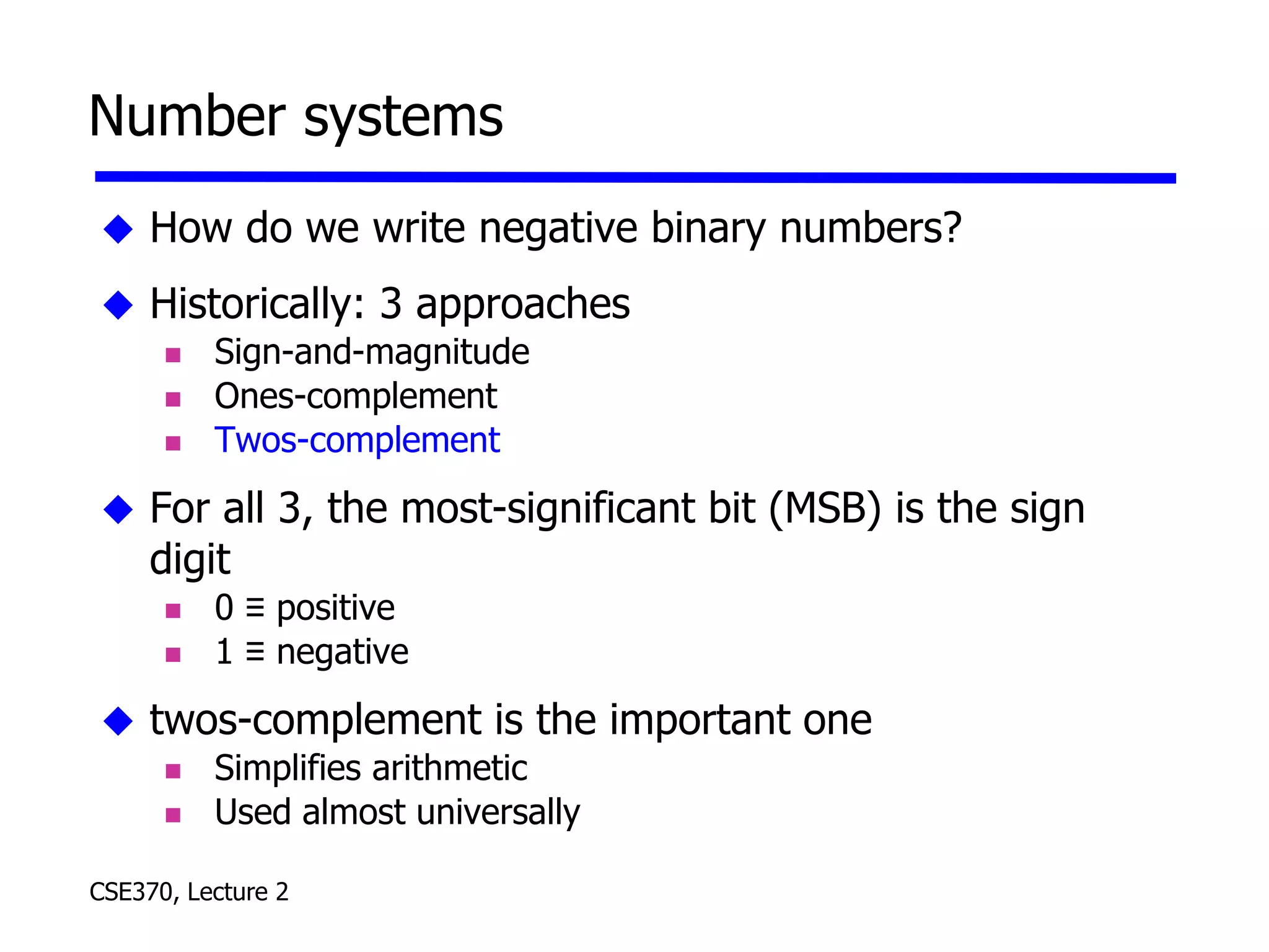 CSE370, Lecture 2
Number systems
 How do we write negative binary numbers?
 Historically: 3 approaches
 Sign-and-magnitude
 Ones-complement
 Twos-complement
 For all 3, the most-significant bit (MSB) is the sign
digit
 0 ≡ positive
 1 ≡ negative
 twos-complement is the important one
 Simplifies arithmetic
 Used almost universally
 