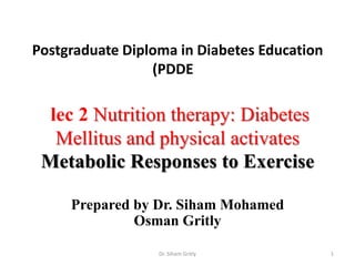 Postgraduate Diploma in Diabetes Education
(PDDE

lec 2 Nutrition therapy: Diabetes
Mellitus and physical activates
Metabolic Responses to Exercise
Prepared by Dr. Siham Mohamed
Osman Gritly
Dr. Siham Gritly

1

 