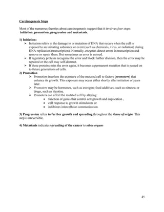 45
Carcinogenesis Steps
Most of the numerous theories about carcinogenesis suggest that it involves four steps:
initiation, promotion, progression and metastasis.
1) Initiation:
 Initiation refers to the damage to or mutation of DNA that occurs when the cell is
exposed to an initiating substance or event (such as chemicals, virus, or radiation) during
DNA replication (transcription). Normally, enzymes detect errors in transcription and
remove or repair them. But sometimes an error is missed.
 If regulatory proteins recognize the error and block further division, then the error may be
repaired or the cell may self-destruct.
 If these proteins miss the error again, it becomes a permanent mutation that is passed on
to future generations of cells.
2) Promotion
 Promotion involves the exposure of the mutated cell to factors (promoters) that
enhance its growth. This exposure may occur either shortly after initiation or years
later.
 Promoters may be hormones, such as estrogen; food additives, such as nitrates; or
drugs, such as nicotine.
 Promoters can affect the mutated cell by altering:
 function of genes that control cell growth and duplication ,
 cell response to growth stimulators or
 inhibitors intercellular communication.
3) Progression refers to further growth and spreading throughout the tissue of origin. This
step is irreversible.
4) Metastasis indicates spreading of the cancer to other organs
 