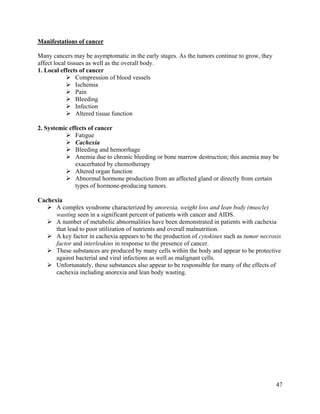 47
Manifestations of cancer
Many cancers may be asymptomatic in the early stages. As the tumors continue to grow, they
affect local tissues as well as the overall body.
1. Local effects of cancer
 Compression of blood vessels
 Ischemia
 Pain
 Bleeding
 Infection
 Altered tissue function
2. Systemic effects of cancer
 Fatigue
 Cachexia
 Bleeding and hemorrhage
 Anemia due to chronic bleeding or bone marrow destruction; this anemia may be
exacerbated by chemotherapy
 Altered organ function
 Abnormal hormone production from an affected gland or directly from certain
types of hormone-producing tumors.
Cachexia
 A complex syndrome characterized by anorexia, weight loss and lean body (muscle)
wasting seen in a significant percent of patients with cancer and AIDS.
 A number of metabolic abnormalities have been demonstrated in patients with cachexia
that lead to poor utilization of nutrients and overall malnutrition.
 A key factor in cachexia appears to be the production of cytokines such as tumor necrosis
factor and interleukins in response to the presence of cancer.
 These substances are produced by many cells within the body and appear to be protective
against bacterial and viral infections as well as malignant cells.
 Unfortunately, these substances also appear to be responsible for many of the effects of
cachexia including anorexia and lean body wasting.
 
