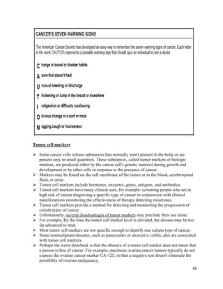 48
Tumor cell markers
 Some cancer cells release substances that normally aren't present in the body or are
present only in small quantities. These substances, called tumor markers or biologic
markers, are produced either by the cancer cell's genetic material during growth and
development or by other cells in response to the presence of cancer.
 Markers may be found on the cell membrane of the tumor or in the blood, cerebrospinal
fluid, or urine.
 Tumor cell markers include hormones, enzymes, genes, antigens, and antibodies.
 Tumor cell markers have many clinical uses, for example: screening people who are at
high risk of cancer diagnosing a specific type of cancer in conjunction with clinical
manifestations monitoring the effectiveness of therapy detecting recurrence.
 Tumor cell markers provide a method for detecting and monitoring the progression of
certain types of cancer.
 Unfortunately, several disadvantages of tumor markers may preclude their use alone.
 For example, By the time the tumor cell marker level is elevated, the disease may be too
far advanced to treat.
 Most tumor cell markers are not specific enough to identify one certain type of cancer.
 Some nonmalignant diseases, such as pancreatitis or ulcerative colitis, also are associated
with tumor cell markers.
 Perhaps the worst drawback is that the absence of a tumor cell marker does not mean that
a person is free of cancer. For example, mucinous ovarian cancer tumors typically do not
express the ovarian cancer marker CA-125, so that a negative test doesn't eliminate the
possibility of ovarian malignancy.
 