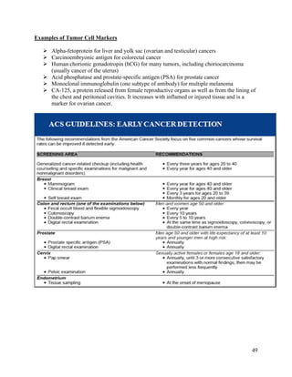 49
Examples of Tumor Cell Markers
 Alpha-fetoprotein for liver and yolk sac (ovarian and testicular) cancers
 Carcinoembryonic antigen for colorectal cancer
 Human chorionic gonadotropin (hCG) for many tumors, including choriocarcinoma
(usually cancer of the uterus)
 Acid phosphatase and prostate-specific antigen (PSA) for prostate cancer
 Monoclonal immunoglobulin (one subtype of antibody) for multiple melanoma
 CA-125, a protein released from female reproductive organs as well as from the lining of
the chest and peritoneal cavities. It increases with inflamed or injured tissue and is a
marker for ovarian cancer.
 