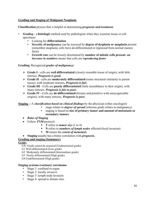 50
Grading and Staging of Malignant Neoplasia
Classification process that is helpful in determining prognosis and treatment.
• Grading - a histologic method used by pathologists when they examine tissue or cell
specimens
• Looking for differentiation
• Severity of malignancy can be assessed by degree of dysplasia or anaplasia present
(remember anaplastic cells have de-differentiated or regressed from normal mature
form)
• Growth rate can be loosely determined by number of mitotic cells present- an
increase in numbers means that cells are reproducing faster
Grading: Recognized grades of malignancy:
 Grade I - cells are well differentiated (closely resemble tissue of origin), with little
mitoses. Prognosis is good.
 Grade II - cells are moderately differentiated (some structural similarity to parent
tissue), with moderate mitoses. Prognosis is fair.
 Grade III - Cells are poorly differentiated (little resemblance to their origin), with
many mitoses. Prognosis is fair to poor.
 Grade IV - Cells are de-differentiated (bizarre and primitive with unrecognizable
origins), with many mitoses. Prognosis is poor.
Staging : A classification based on clinical findings by the physician (often oncologist)
• stage relates to degree of spread (whereas grade relates to malignancy)
• staging is based on size of primary tumor and amount of metastasis or
secondary tumors
 Rules of Staging
 Follow TNM protocol:
 T refers to tumor size (1 to 4)
 N refers to numbers of lymph nodes affected (local invasion)
 M means the extent of metastasis
 Staging usually has a better correlation with prognosis.
Grading and staging (Summary)
Grade:
GX: Grade cannot be assessed (Undetermined grade)
G1 Well-differentiated (Low grade)
G2 Moderately differentiated (Intermediate grade)
G3 Poorly differentiated (High grade)
G4 Undifferentiated (High grade)
Staging systems (various): carcinoma
• Stage 1: confined to organ
• Stage 2: locally invasive
• Stage 3: lymph node invasion
• Stage 4: spread to distant sites
 