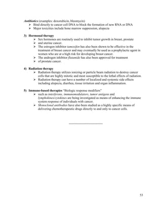 53
Antibiotics (examples: doxorubicin, bleomycin)
 Bind directly to cancer cell DNA to block the formation of new RNA or DNA
 Major toxicities include bone marrow suppression, alopecia
3) Hormonal therapy
 Sex hormones are routinely used to inhibit tumor growth in breast, prostate
 and uterine cancer.
 The estrogen inhibitor tamoxifen has also been shown to be effective in the
treatment of breast cancer and may eventually be used as a prophylactic agent in
women who are at a high risk for developing breast cancer.
 The androgen inhibitor flutamide has also been approved for treatment
 of prostate cancer.
4) Radiation therapy
 Radiation therapy utilizes ionizing or particle beam radiation to destroy cancer
cells that are highly mitotic and most susceptible to the lethal effects of radiation.
 Radiation therapy can have a number of localized and systemic side effects
including alopecia, diarrhea, tissue irritation and organ inflammation.
5) Immune-based therapies “Biologic response modifiers”
 such as interferons, immunomodulators, tumor antigens and
lymphokines/cytokines are being investigated as means of enhancing the immune
system response of individuals with cancer.
 Monoclonal antibodies have also been studied as a highly specific means of
delivering chemotherapeutic drugs directly to and only to cancer cells.
--------------------------------
 