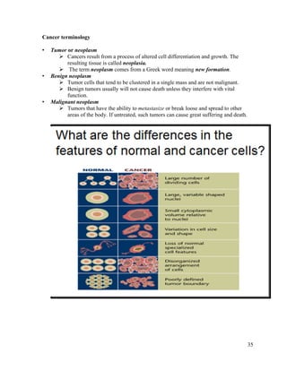 35
Cancer terminology
• Tumor or neoplasm
 Cancers result from a process of altered cell differentiation and growth. The
resulting tissue is called neoplasia.
 The term neoplasm comes from a Greek word meaning new formation.
• Benign neoplasm
 Tumor cells that tend to be clustered in a single mass and are not malignant.
 Benign tumors usually will not cause death unless they interfere with vital
function.
• Malignant neoplasm
 Tumors that have the ability to metastasize or break loose and spread to other
areas of the body. If untreated, such tumors can cause great suffering and death.
 