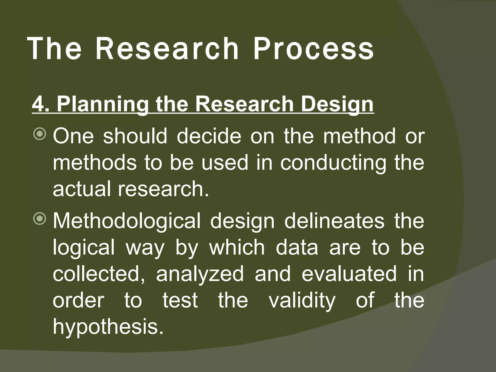4. Planning the Research Design One should decide on the method or methods to be used in conducting the actual research. Methodological design delineates the logical way by which data are to be collected, analyzed and evaluated in order to test the validity of the hypothesis. The Research Process 