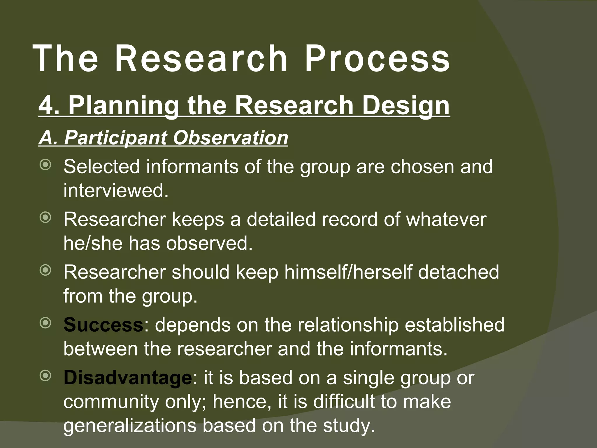 4. Planning the Research Design A. Participant Observation Selected informants of the group are chosen and interviewed. Researcher keeps a detailed record of whatever he/she has observed. Researcher should keep himself/herself detached from the group. Success : depends on the relationship established between the researcher and the informants. Disadvantage : it is based on a single group or community only; hence, it is difficult to make generalizations based on the study. The Research Process 