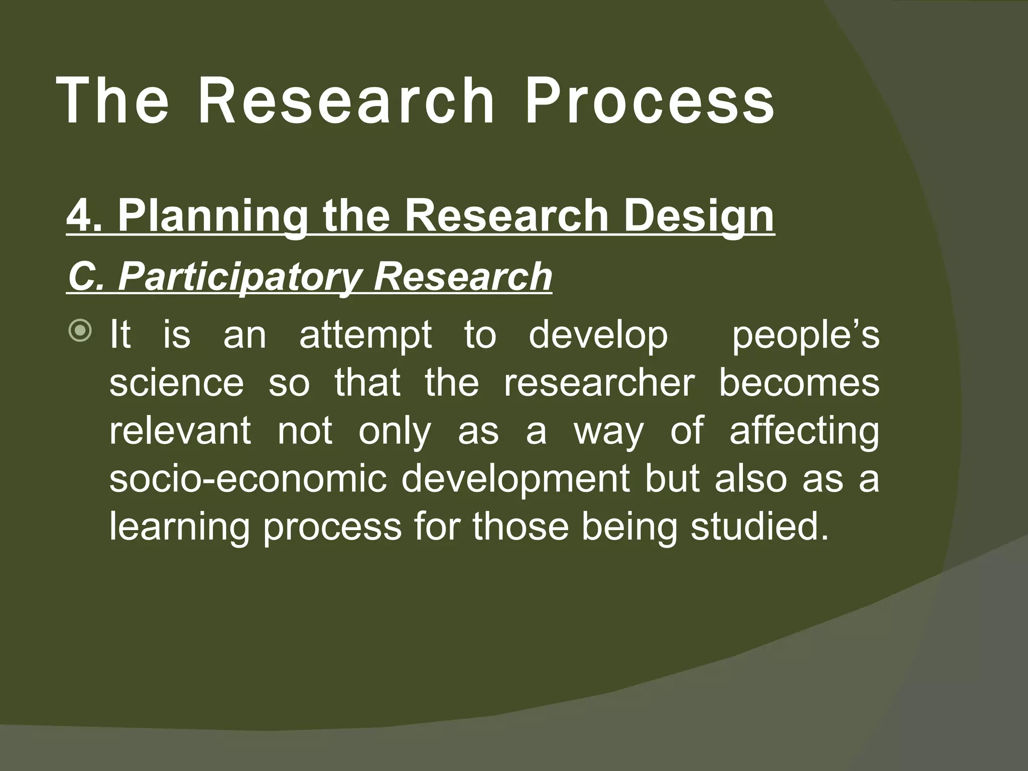 4. Planning the Research Design C. Participatory Research It is an attempt to develop  people’s science so that the researcher becomes relevant not only as a way of affecting socio-economic development but also as a learning process for those being studied.  The Research Process 