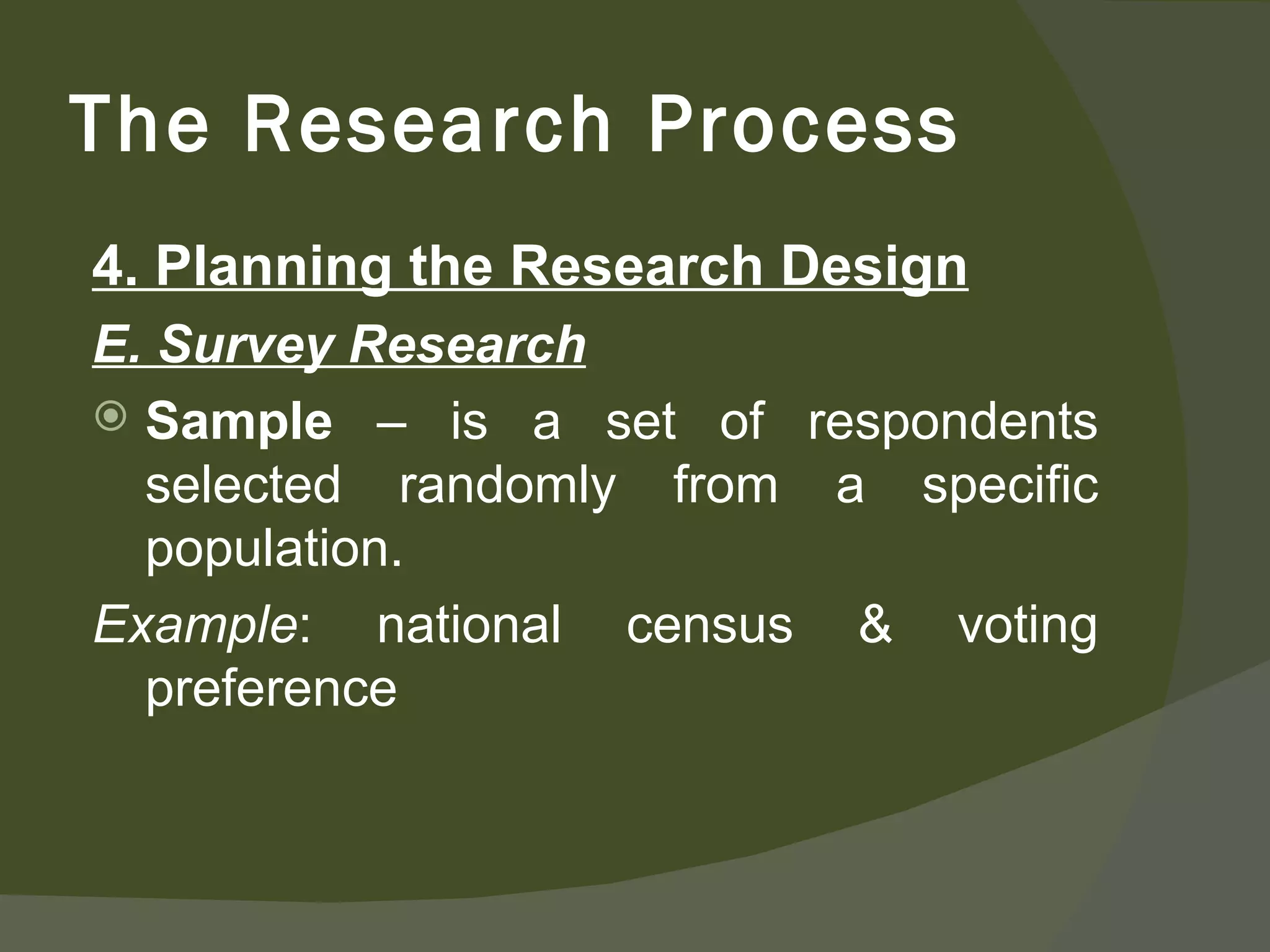 4. Planning the Research Design E. Survey Research Sample  – is a set of respondents selected randomly from a specific population. Example : national census & voting preference The Research Process 