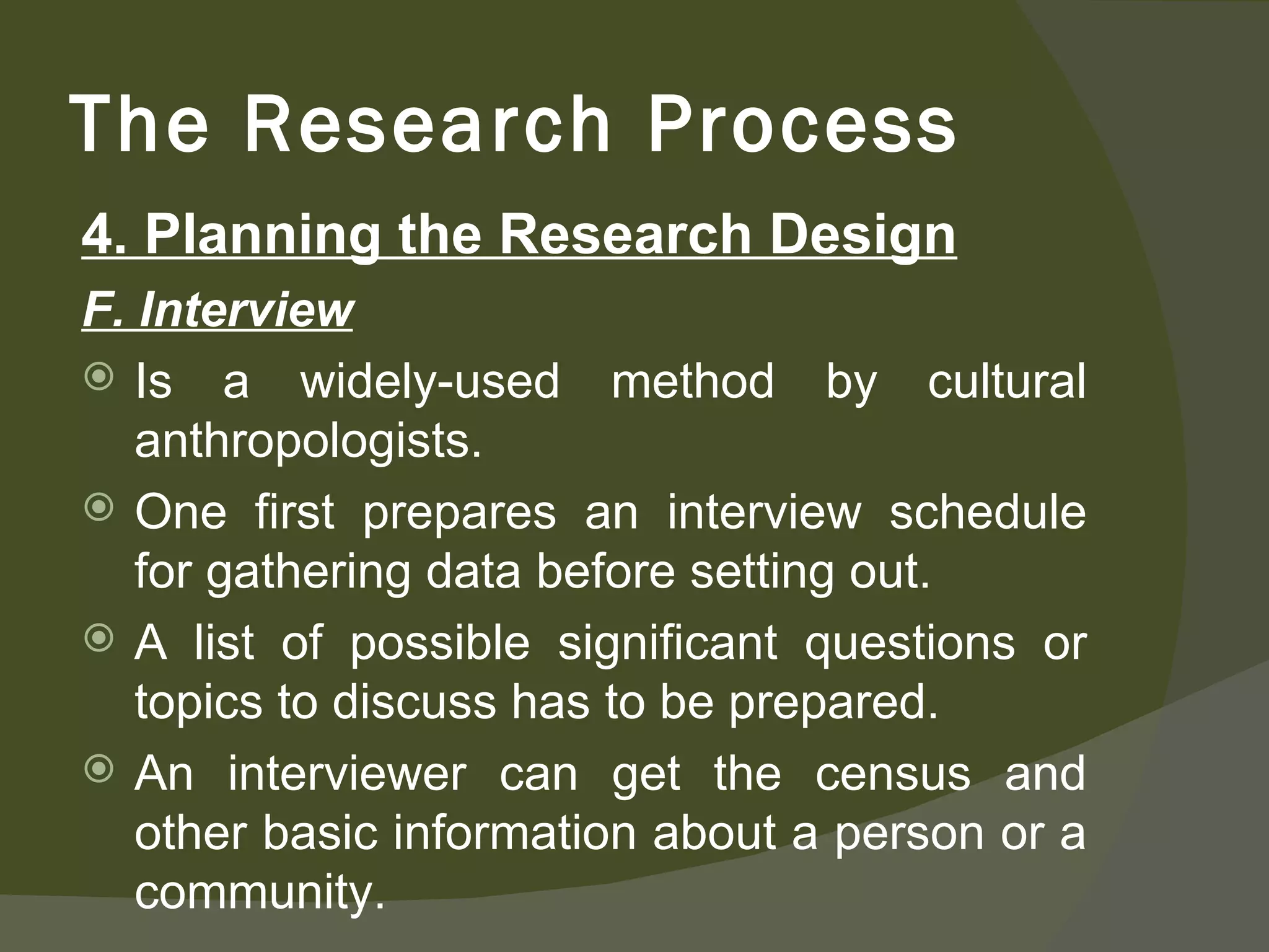 4. Planning the Research Design F. Interview Is a widely-used method by cultural anthropologists. One first prepares an interview schedule for gathering data before setting out. A list of possible significant questions or topics to discuss has to be prepared. An interviewer can get the census and other basic information about a person or a community. The Research Process 