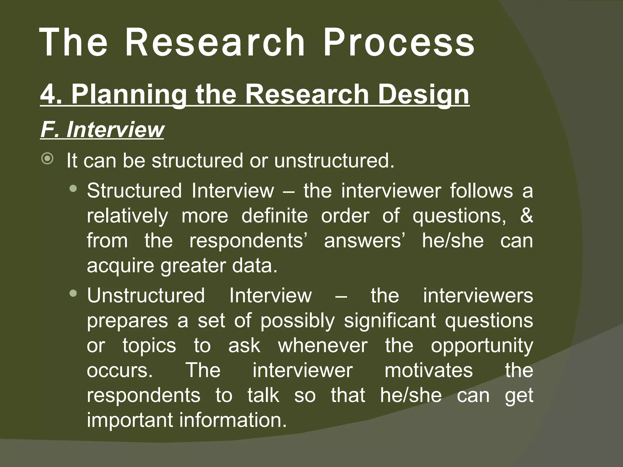 4. Planning the Research Design F. Interview It can be structured or unstructured. Structured Interview – the interviewer follows a relatively more definite order of questions, & from the respondents’ answers’ he/she can acquire greater data.  Unstructured Interview – the interviewers prepares a set of possibly significant questions or topics to ask whenever the opportunity occurs. The interviewer motivates the respondents to talk so that he/she can get important information. The Research Process 