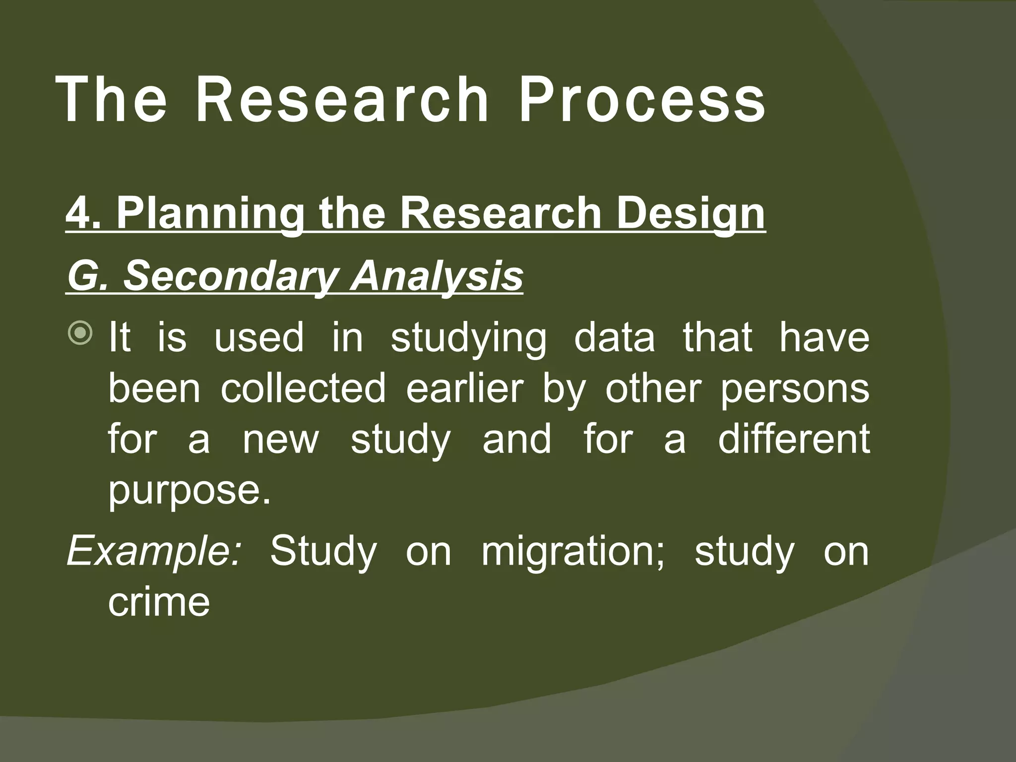 4. Planning the Research Design G. Secondary Analysis It is used in studying data that have been collected earlier by other persons for a new study and for a different purpose.  Example:  Study on migration; study on crime The Research Process 