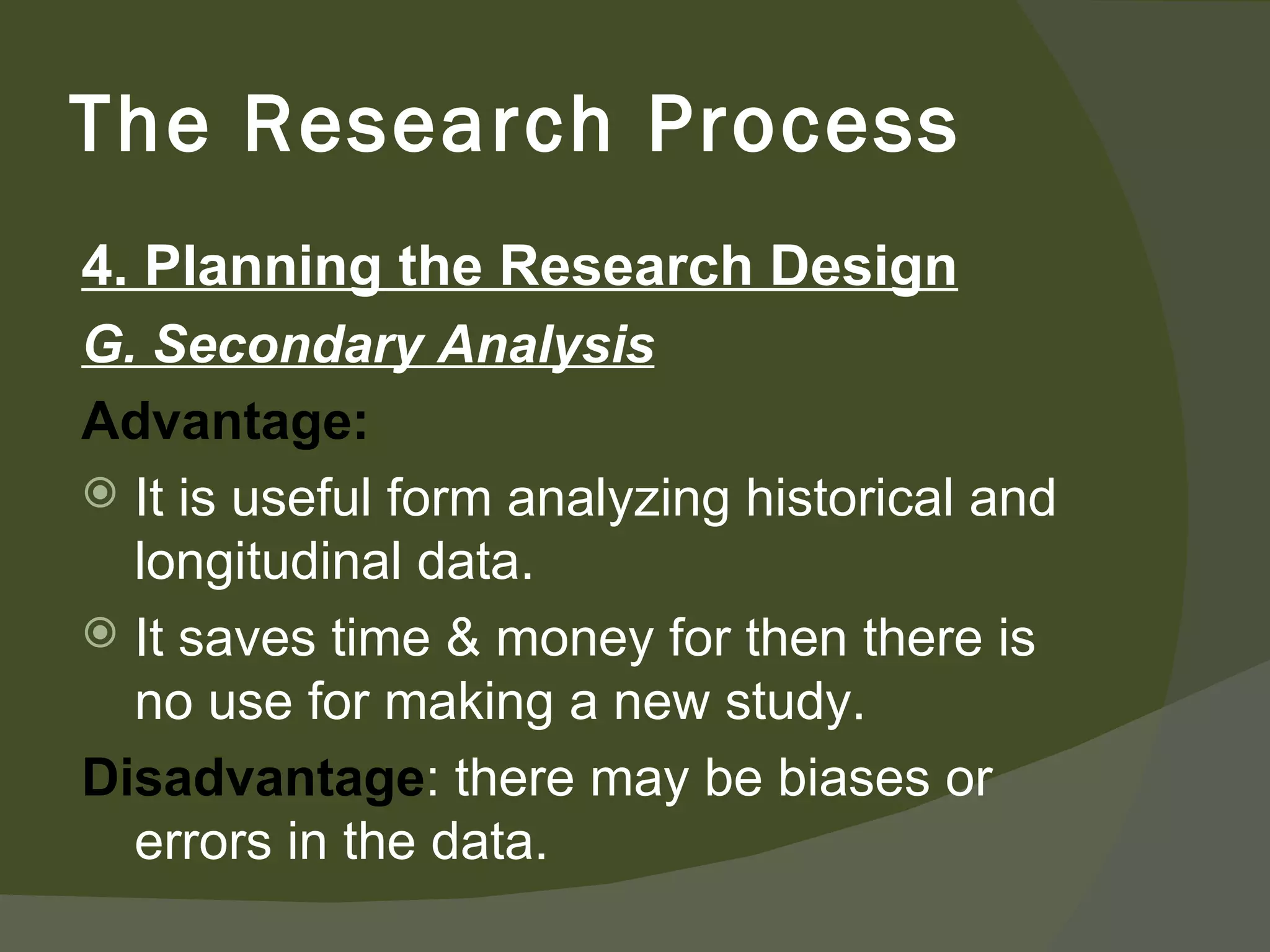4. Planning the Research Design G. Secondary Analysis Advantage:  It is useful form analyzing historical and longitudinal data. It saves time & money for then there is no use for making a new study. Disadvantage : there may be biases or errors in the data.  The Research Process 