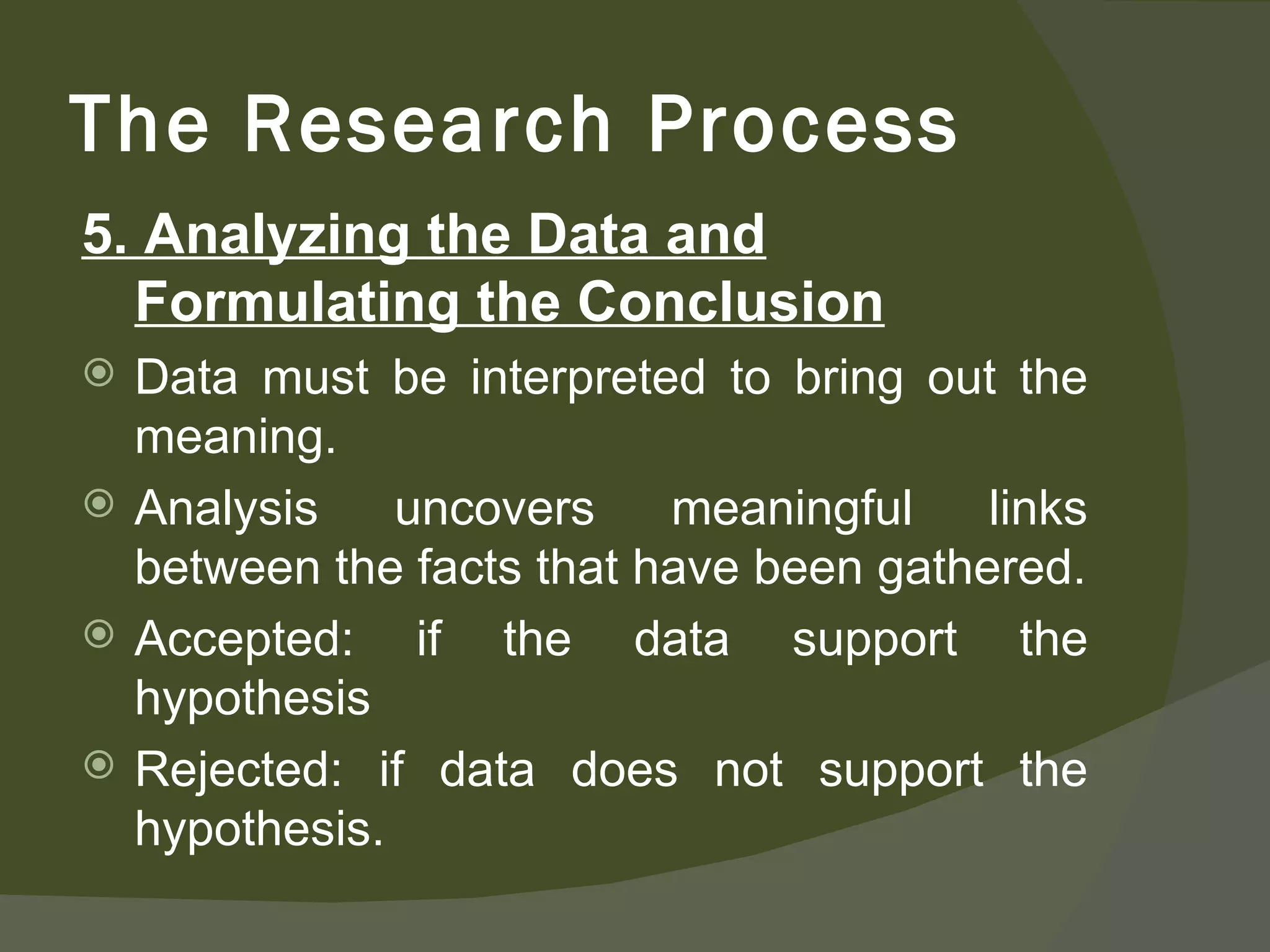 5. Analyzing the Data and Formulating the Conclusion Data must be interpreted to bring out the meaning. Analysis uncovers meaningful links between the facts that have been gathered. Accepted: if the data support the hypothesis Rejected: if data does not support the hypothesis. The Research Process 