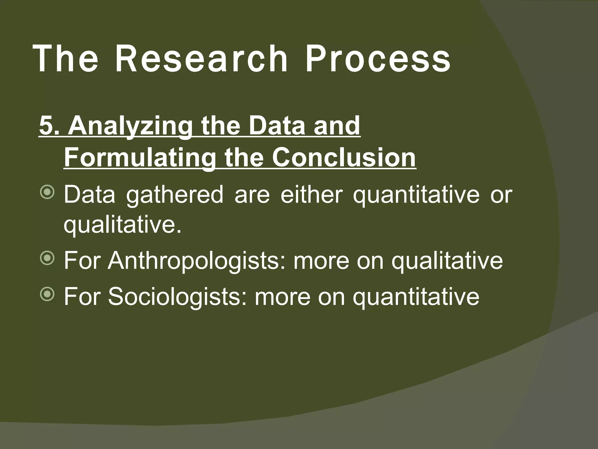 5. Analyzing the Data and Formulating the Conclusion Data gathered are either quantitative or qualitative. For Anthropologists: more on qualitative For Sociologists: more on quantitative The Research Process 
