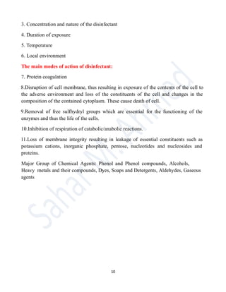 3. Concentration and nature of the disinfectant
4. Duration of exposure
5. Temperature
6. Local environment
The main modes of action of disinfectant:
7. Protein coagulation
8.Disruption of cell membrane, thus resulting in exposure of the contents of the cell to
the adverse environment and loss of the constituents of the cell and changes in the
composition of the contained cytoplasm. These cause death of cell.
9.Removal of free sulfhydryl groups which are essential for the functioning of the
enzymes and thus the life of the cells.
10.Inhibition of respiration of catabolic/anabolic reactions.
11.Loss of membrane integrity resulting in leakage of essential constituents such as
potassium cations, inorganic phosphate, pentose, nucleotides and nucleosides and
proteins.
Major Group of Chemical Agents: Phenol and Phenol compounds, Alcohols,
Heavy metals and their compounds, Dyes, Soaps and Detergents, Aldehydes, Gaseous
agents
10
 