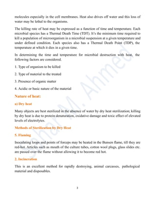 molecules especially in the cell membranes. Heat also drives off water and this loss of
water may be lethal to the organisms.
The killing rate of heat may be expressed as a function of time and temperature. Each
microbial species has a Thermal Death Time (TDT). It’s the minimum time required to
kill a population of microorganism in a microbial suspension at a given temperature and
under defined condition. Each species also has a Thermal Death Point (TDP), the
temperature at which it dies in a given time.
In determining the time and temperature for microbial destruction with heat, the
following factors are considered.
1. Type of organism to be killed
2. Type of material to the treated
3. Presence of organic matter
4. Acidic or basic nature of the material
Nature of heat:
a) Dry heat
Many objects are best sterilized in the absence of water by dry heat sterilization; killing
by dry heat is due to protein denaturation, oxidative damage and toxic effect of elevated
levels of electrolytes.
Methods of Sterilization by Dry Heat
5. Flaming
Inoculating loops and points of forceps may be heated in the Bunsen flame, till they are
red-hot. Articles such as mouth of the culture tubes, cotton wool plugs, glass slides etc.
are passed over the flame without allowing it to become red hot.
2. Incineration
This is an excellent method for rapidly destroying, animal carcasses, pathological
material and disposables.
3
 