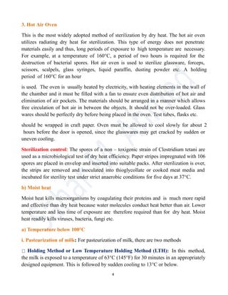3. Hot Air Oven
This is the most widely adopted method of sterilization by dry heat. The hot air oven
utilizes radiating dry heat for sterilization. This type of energy does not penetrate
materials easily and thus, long periods of exposure to high temperature are necessary.
For example, at a temperature of 160°C, a period of two hours is required for the
destruction of bacterial spores. Hot air oven is used to sterilize glassware, forceps,
scissors, scalpels, glass syringes, liquid paraffin, dusting powder etc. A holding
period of 160°C for an hour
is used. The oven is usually heated by electricity, with heating elements in the wall of
the chamber and it must be filled with a fan to ensure even distribution of hot air and
elimination of air pockets. The materials should be arranged in a manner which allows
free circulation of hot air in between the objects. It should not be over-loaded. Glass
wares should be perfectly dry before being placed in the oven. Test tubes, flasks etc.
should be wrapped in craft paper. Oven must be allowed to cool slowly for about 2
hours before the door is opened, since the glasswares may get cracked by sudden or
uneven cooling.
Sterilization control: The spores of a non – toxigenic strain of Clostridium tetani are
used as a microbiological test of dry heat efficiency. Paper stripes impregnated with 106
spores are placed in envelop and inserted into suitable packs. After sterilization is over,
the strips are removed and inoculated into thioglycollate or cooked meat media and
incubated for sterility test under strict anaerobic conditions for five days at 37°C.
b) Moist heat
Moist heat kills microorganisms by coagulating their proteins and is much more rapid
and effective than dry heat because water molecules conduct heat better than air. Lower
temperature and less time of exposure are therefore required than for dry heat. Moist
heat readily kills viruses, bacteria, fungi etc.
a) Temperature below 100°C
i. Pasteurization of milk: For pasteurization of milk, there are two methods
Holding Method or Low Temperature Holding Method (LTH): In this method,
the milk is exposed to a temperature of 63°C (145°F) for 30 minutes in an appropriately
designed equipment. This is followed by sudden cooling to 13°C or below.
4
 
