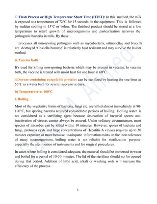 Flash Process or High Temperature Short Time (HTST): In this method, the milk
is exposed to a temperature of 72°C for 15 seconds in the equipment. This is followed
by sudden cooling to 13°C or below. The finished product should be stored at a low
temperature to retard growth of microorganisms and pasteurization removes the
pathogenic bacteria in milk. By these
processes all non-sporing pathogens such as mycobacteria, salmonellae and brucella
are destroyed ‘Coxiella bumetic’ is relatively heat resistant and may survive the holder
method.
ii. Vaccine bath
It’s used for killing non-sporing bacteria which may be present in vaccine. In vaccine
bath, the vaccine is treated with moist heat for one hour at 60°C.
iii.Serum containing coagulable proteins can be sterilized by heating for one hour at
56°C in a water bath for several successive days.
b) Temperature at 100°C
i. Boiling
Most of the vegetative forms of bacteria, fungi etc. are killed almost immediately at 90-
100°C, but sporing bacteria required considerable periods of boiling. Boiling water is
not considered as a sterilizing agent because destruction of bacterial spores and
inactivation of viruses cannot always be assured. Under ordinary circumstances, most
species of microbes can be killed within 10 minutes. However, spores of bacteria and
fungi, protozoa cysts and large concentrations of Hepatitis A viruses requires up to 30
minutes exposure or more because inadequate information exists on the heat tolerance
of many microorganisms, boiling water is not reliable for sterilization purpose
especially the sterilization of instruments and for surgical procedures.
In cases where boiling is considered adequate, the material should be immersed in water
and boiled for a period of 10-30 minutes. The lid of the sterilizer should not be opened
during that period. Addition of little acid, alkali or washing soda will increase the
efficiency of the process.
5
 