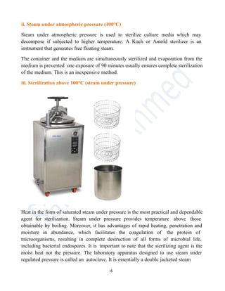 ii. Steam under atmospheric pressure (100°C)
Steam under atmospheric pressure is used to sterilize culture media which may
decompose if subjected to higher temperature. A Koch or Arnold sterilizer is an
instrument that generates free floating steam.
The container and the medium are simultaneously sterilized and evaporation from the
medium is prevented one exposure of 90 minutes usually ensures complete sterilization
of the medium. This is an inexpensive method.
iii. Sterilization above 100°C (steam under pressure)
Heat in the form of saturated steam under pressure is the most practical and dependable
agent for sterilization. Steam under pressure provides temperature above those
obtainable by boiling. Moreover, it has advantages of rapid heating, penetration and
moisture in abundance, which facilitates the coagulation of the protein of
microorganisms, resulting in complete destruction of all forms of microbial life,
including bacterial endospores. It is important to note that the sterilizing agent is the
moist heat not the pressure. The laboratory apparatus designed to use steam under
regulated pressure is called an autoclave. It is essentially a double jacketed steam
6
 