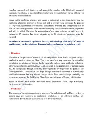 chamber equipped with devices which permit the chamber to be filled with saturated
steam and maintained at a designed temperature and pressure for any period of time The
articles to be sterilized are
placed in the sterilizing chamber and steam is maintained in the steam jacket into the
sterilizing chamber, cool air is forced out and a special valve increases the pressure
to 15 pounds/square inch above normal atmospheric pressure. The temperature rises to
121.5°C and the superheated water molecules rapidly conduct heat into microorganisms
and will be killed. The time for destruction of the most resistant bacterial spore is
reduced to 15 minutes. For denser objects, up to 30 minutes of exposure may be
required.
Autoclave is an essential equipment in every microbiology laboratory. It’s used to
sterilize many media, solutions, discarded cultures, glass wares, metal wares etc.
Filtration
Filtration is the process of removal of microorganisms from liquid or gases using a
mechanical device known as filter. This is an excellent way to reduce the microbial
population in solution of thermo labile materials such as sera, antibiotic solutions,
intravenous solutions, carbohydrates solutions used in the preparation of culture media
etc. As fluid passes through the filter, microorganisms are trapped in the pores of the
filtering material. The solution that drips through the filter is collected in a previously
sterilized container. Porosity, electric charges of the filter, electric charge carried by the
organisms, nature of the fluid being filtered etc. can influence efficiency of filtration.
Types of filters: Seltz Filter, Berkefeld Filter, Membrane Filter, High Efficiency
Particulate Air (HEPA)filter
Irradiation
The process of exposing organisms to anyone of the radiation such as UV-rays, X-rays,
gamma rays etc. isknown as irradiation. Irradiation is an effective method of
sterilization. Two types of radiations are used for sterilization.
7
 