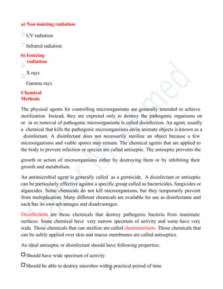 a) Non ionizing radiation
UV radiation
Infrared radiation
b) Ionizing
radiation
X rays
Gamma rays
Chemical
Methods
The physical agents for controlling microorganisms are generally intended to achieve
sterilization. Instead, they are expected only to destroy the pathogenic organisms on
or in or removal of pathogenic microorganisms is called disinfection. An agent, usually
a chemical that kills the pathogenic microorganisms on/in animate objects is known as a
disinfectant. A disinfectant does not necessarily sterilize an object because a few
microorganisms and viable spores may remain. The chemical agents that are applied to
the body to prevent infection or species are called antiseptic. The antiseptic prevents the
growth or action of microorganisms either by destroying them or by inhibiting their
growth and metabolism.
An antimicrobial agent is generally called as a germicide. A disinfectant or antiseptic
can be particularly effective against a specific group called as bactericides, fungicides or
algaecides. Some chemicals do not kill microorganisms, but they temporarily prevent
from multiplication. Many different chemicals are available for use as disinfectants and
each has its own advantages and disadvantages.
Disinfectants are those chemicals that destroy pathogenic bacteria from inanimate
surfaces. Some chemical have very narrow spectrum of activity and some have very
wide. Those chemicals that can sterilize are called chemisterilants. Those chemicals that
can be safely applied over skin and mucus membranes are called antiseptics.
An ideal antiseptic or disinfectant should have following properties:
□Should have wide spectrum of activity
□Should be able to destroy microbes within practical period of time
8
 