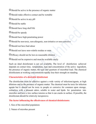 □Should be active in the presence of organic matter
□Should make effective contact and be wettable
□Should be active in any pH
□Should be stable
□Should have long shelf life
□Should be speedy
□Should have high penetrating power
□Should be non-toxic, non-allergenic, non-irritative or non-corrosive
□Should not have bad odour
□Should not leave non-volatile residue or stain
□Efficacy should not be lost on reasonable dilution
□Should not be expensive and must be available easily
Such an ideal disinfectant is not yet available. The level of disinfection achieved
depends on contact time, temperature, type and concentration of the active ingredient,
the presence of organic matter, the type and quantum of microbial load. The chemical
disinfectants at working concentrations rapidly lose their strength on standing.
Characteristics of a desirable disinfectant
The disinfectant must be effective against a wide variety of infections/agents, at high
dilutions and in the presence of organic matter. The chemical must be toxic for infection
agents but it should not be toxic to people or corrosive for common upon storage,
colourless with a pleasant odors, soluble in water and lipids for penetration into
microbes and have a low surface tension so that it can cracks in surface. If possible, the
disinfectant should be relatively inexpensive.
The factor influencing the effectiveness of chemical disinfectants:
1. Size of the microbial population
2. Nature of microbes present
9
 