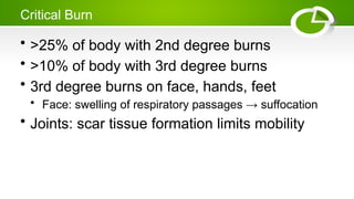 Critical Burn
• >25% of body with 2nd degree burns
• >10% of body with 3rd degree burns
• 3rd degree burns on face, hands, feet
• Face: swelling of respiratory passages → suffocation
• Joints: scar tissue formation limits mobility
 