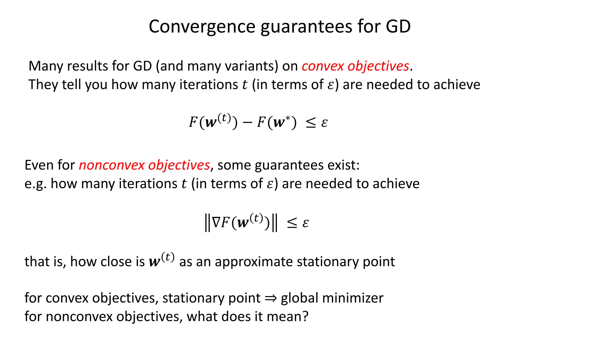 Convergence guarantees for GD
Many results for GD (and many variants) on convex objectives.
They tell you how many iterations 𝑡 (in terms of 𝜀) are needed to achieve
𝐹(𝒘(")) − 𝐹(𝒘∗) ≤ 𝜀
Even for nonconvex objectives, some guarantees exist:
e.g. how many iterations 𝑡 (in terms of 𝜀) are needed to achieve
∇𝐹(𝒘 " ) ≤ 𝜀
that is, how close is 𝒘 " as an approximate stationary point
for convex objectives, stationary point ⇒ global minimizer
for nonconvex objectives, what does it mean?
 