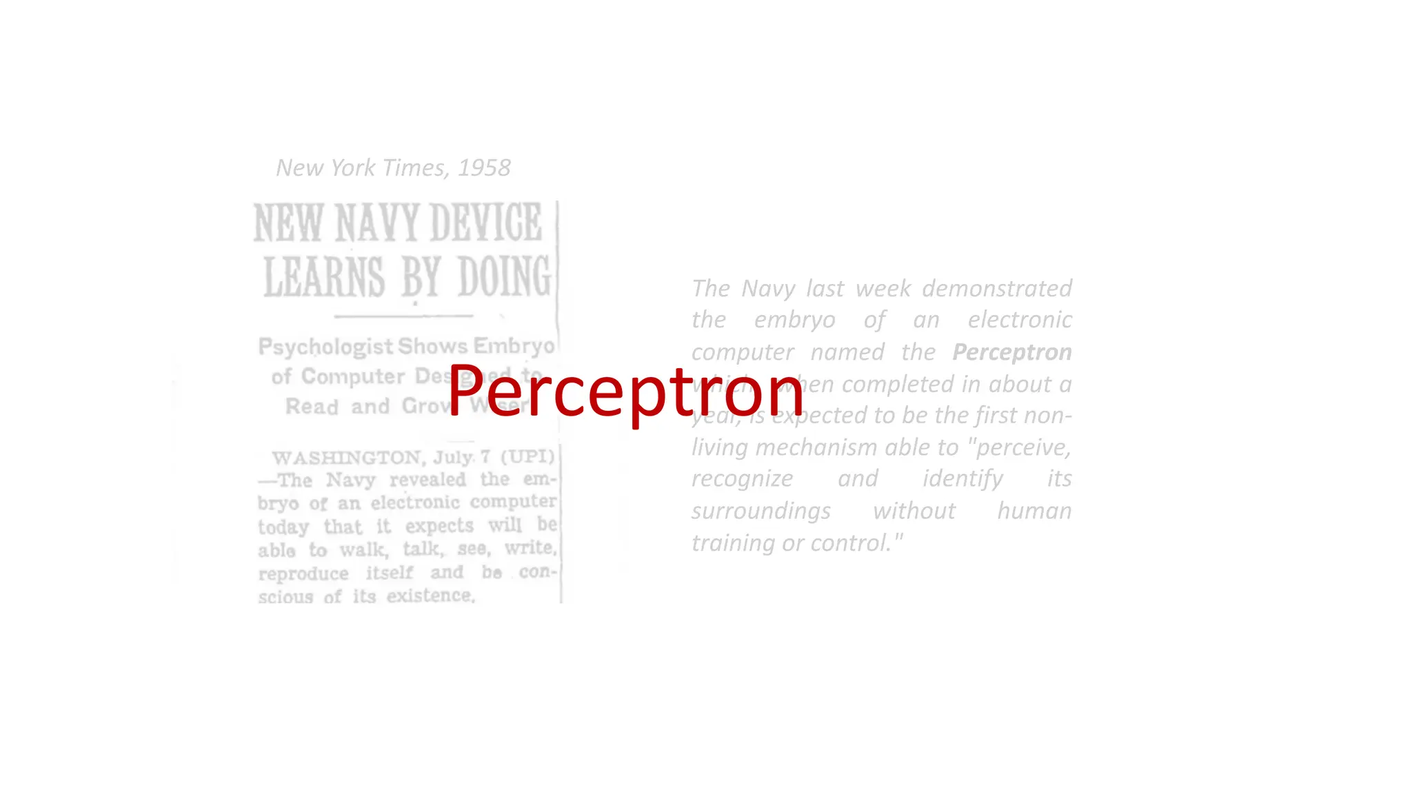 The Navy last week demonstrated
the embryo of an electronic
computer named the Perceptron
which, when completed in about a
year, is expected to be the first non-
living mechanism able to "perceive,
recognize and identify its
surroundings without human
training or control."
New York Times, 1958
Perceptron
 